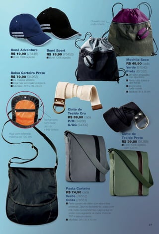 Bolsa Carteiro Preta
R$ 79,90 (34262)
n De material sintético.
n Ideal para acomodar notebook.
n Medidas: 32,5 x 38 x 9 cm.
Mochila Saco
R$ 49,90 cada
Verde (67545)
Preta (67532)
n De náilon amassado,
com zíper trator.
n Possui dois bolsos e
zíper frontal.
n Acompanha
porta-moeda.
n Medidas: 44 x 36 cm.
Fechamento
com botão
de ímã
e três bolsos.
Chaveiro com
porta-moeda.
Alça com extensão
máxima de 150 cm.
Boné Sport
R$ 19,90 (76450)
n Boné 100% algodão.
Cinto de
Tecido Cru
R$ 39,80 cada
P/M (34286)
G/GG (34302)
Pasta Carteiro
R$ 74,90 cada
Verde (76552)
Cinza (76551)
n Pasta carteiro de náilon com aba e faixa
sintéticas. Zíper no fechamento, botão com
imã, bolso na sobretampa e alça única de
ombro com regulador de metal. Forro de
TNT e debrum interno.
n Medidas: 38 x 30 x 10 cm.
Boné Adventure
R$ 19,90 (76449)
n Boné 100% algodão.
Cinto de
Tecido Preto
R$ 39,80 (34268)
n Cinto 100% algodão,
com 1,20 m.
Cinto de
Tecido Preto
27
BR_ACESSORIOS_JVILLA12-13.indd 27 6/7/13 3:29 AM
PDF/X-4 ISOarizona.flow
www.arizona.com.br +55 11 3847-1977 684765_BR_JVILLA_Colheita12-13_P027.pdf - 156.0 x 230.0 mm - p?g. 27BLACK YELLOW MAGENTA CYAN
Ag?ncia: Arizona | Cliente: Arizona
Processado por arizona.flow em Fri Jun 7 03:31:35 2013
 