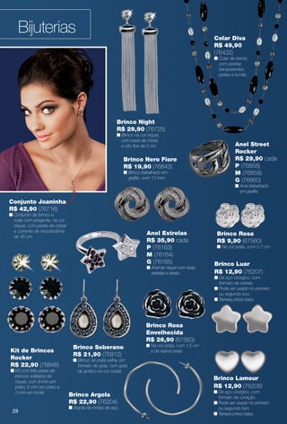 Bijuterias
Brinco Lamour
R$ 12,90 (76208)
n De aço cirúrgico, com
formato de coração.
n Pode ser usado no primeiro
ou segundo furo.
n Tarraxa press baby.
Brinco Rosa
Envelhecida
R$ 26,90 (67563)
n Na cor prata, com 1,5 cm
e de resina preta.Kit de Brincos
Rocker
R$ 22,90 (76848)
n Kit com três pares de
brincos solitários de
níquel, com 8 mm em
preto, 6 mm em preto e
5 mm em fumê.
Anel Estrelas
R$ 35,90 cada
P (76163)
M (76164)
G (76165)
n Anel de níquel com duas
estrelas e strass.
Brinco Nero Fiore
R$ 19,90 (76843)
n Brinco trabalhado em
grafte, com 13 mm.
Brinco Soberano
R$ 21,90 (76912)
n Brinco de prata velha, em
formato de gota, com gota
de acrílico na cor cristal.
Brinco Night
R$ 29,90 (76725)
n Brinco na cor níquel,
com base de cristal
e oito fos de 5 cm.
Brinco C
R$ 29,90
n
n
Brinco Rosa
R$ 9,90 (67560)
n Na cor prata, com 0,7 cm.
Anel Street
Rocker
R$ 29,90 cada
P (76858)
M (76859)
G (76860)
n Anel trabalhado
em grafte.
Brinco Luar
R$ 12,90 (76207)
n De aço cirúrgico, com
formato de estrela.
n Pode ser usado no primeiro
ou segundo furo.
n Tarraxa press baby.
Brinco Argola
R$ 22,90 (76204)
n Argola de ondas de aço.
Colar Diva
R$ 49,90
(76432)
n Colar de resina,
com pedras
transparentes
pretas e fumês.
Conjunto Joaninha
R$ 42,90 (76716)
n Conjunto de brinco e
colar com pingente, na cor
níquel, com pedra de cristal
e corrente de microbolinha
de 45 cm.
28
BR_BIJOUTERIAS_JVILLA12-13.indd 28 6/7/13 1:35 AM
PDF/X-4 ISOarizona.flow
www.arizona.com.br +55 11 3847-1977 684765_BR_JVILLA_Colheita12-13_P028.pdf - 156.0 x 230.0 mm - p?g. 28BLACK YELLOW MAGENTA CYAN
Ag?ncia: Arizona | Cliente: Arizona
Processado por arizona.flow em Fri Jun 7 01:41:39 2013
 