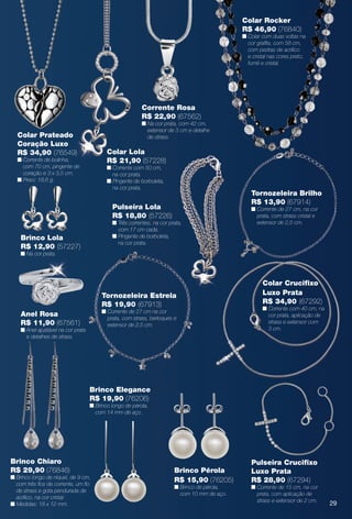 Brinco Chiaro
R$ 29,90 (76846)
n Brinco longo de níquel, de 9 cm,
com três fos de corrente, um fo
de strass e gota pendurada de
acrílico, na cor cristal.
n Medidas: 18 x 12 mm.
Colar Prateado
Coração Luxo
R$ 34,90 (76549)
n Corrente de bolinha,
com 70 cm, pingente de
coração e 3 x 3,5 cm.
n Peso: 18,6 g.
Corrente Rosa
R$ 22,90 (67562)
n Na cor prata, com 42 cm,
extensor de 3 cm e detalhe
de strass.
Colar Lola
R$ 21,90 (57228)
n Corrente com 50 cm,
na cor prata.
n Pingente de borboleta,
na cor prata.
Anel Rosa
R$ 11,90 (67561)
n Anel ajustável na cor prata
e detalhes de strass.
Brinco Lola
R$ 12,90 (57227)
n Na cor prata.
Pulseira Lola
R$ 18,80 (57226)
n Três correntes, na cor prata,
com 17 cm cada.
n Pingente de borboleta,
na cor prata.
Tornozeleira Brilho
R$ 13,90 (67914)
n Corrente de 27 cm, na cor
prata, com strass cristal e
extensor de 2,5 cm.
Tornozeleira Estrela
R$ 19,90 (67913)
n Corrente de 27 cm na cor
prata, com strass, berloques e
extensor de 2,5 cm.
Pulseira Crucifxo
Luxo Prata
R$ 28,90 (67294)
n Corrente de 15 cm, na cor
prata, com aplicação de
strass e extensor de 2 cm.
Colar Crucifxo
Luxo Prata
R$ 34,90 (67292)
n Corrente com 40 cm, na
cor prata, aplicação de
strass e extensor com
3 cm.
Colar Rocker
R$ 46,90 (76840)
n Colar com duas voltas na
cor grafte, com 58 cm,
com pedras de acrílico
e cristal nas cores preto,
fumê e cristal.
Brinco Pérola
R$ 15,90 (76205)
n Brinco de pérola,
com 10 mm de aço.
Brinco Elegance
R$ 19,90 (76206)
n Brinco longo de pérola,
com 14 mm de aço.
29
BR_BIJOUTERIAS_JVILLA12-13.indd 29 6/7/13 1:36 AM
PDF/X-4 ISOarizona.flow
www.arizona.com.br +55 11 3847-1977 684765_BR_JVILLA_Colheita12-13_P029.pdf - 156.0 x 230.0 mm - p?g. 29BLACK YELLOW MAGENTA CYAN
Ag?ncia: Arizona | Cliente: Arizona
Processado por arizona.flow em Fri Jun 7 01:41:39 2013
 