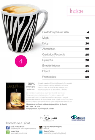 Este material é uma publicação da Jequiti Cosméticos (SS Cosméticos).
Pré-impressão: Arizona. Impressão: Log & Print Gráfca e Logística S.A.
Os preços que constam no catálogo são sugeridos pela empresa e sujeitos a
disponibilidade de estoque. As promoções são válidas somente no ciclo 12/2013 e/ou
enquanto durarem os estoques. Os produtos podem sofrer pequena variação de cor.
A Jequiti respeita o Código de Defesa do Consumidor.
Fazemos questão da total satisfação de nossos
consumidores. Se você não fcar satisfeito, nós
trocamos o produto ou devolvemos o dinheiro.
100%
SATISFAÇÃO
GARANTIDA.
Não deixe de conferir o catálogo de cosméticos da Jequiti.
SAC: 0800 776 7575
sac@jequiti.com.br | www.jequiti.com.br
Índice
Conecte-se à Jequiti
Leia o blog:
www.jequiti.com.br/blog
Curta no Facebook:
www.facebook.com/JequitiCosmeticos
Siga no Twitter:
www.twitter.com/jequiti ou @jequiti
É atual. É para você.
Siga e curta no Instagram:
@Jequiti
4
Cuidados para a Casa
Moda
Baby
Acessórios
Cuidados Pessoais
Bijuterias
Entretenimento
Infantil
Promoções
4
19
20
22
25
28
36
49
50
ciclo 12 2013
Puro Malte
A nova fragrância masculina.
BR_INDICE_JVILLA12-13.indd 3 6/20/13 5:57 PM
PDF/X-4 ISOarizona.flow
www.arizona.com.br +55 11 3847-1977 684765_BR_JVILLA_Colheita12-13_P003.pdf - 156.0 x 230.0 mm - p?g. 3BLACK YELLOW MAGENTA CYAN
Ag?ncia: Arizona | Cliente: Arizona
Processado por arizona.flow em Thu Jun 20 17:58:39 2013
 
