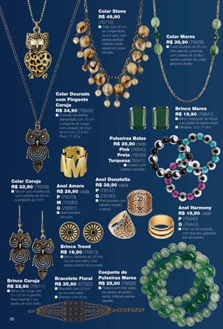 Colar Dourado
com Pingente
Coruja
R$ 34,90 (76550)
n Corrente de bolinha
diamantada com 70 cm
e pingente de coruja
com coração de onça
de 4,3 cm x 2,3 cm.
Peso: 11,30 g.
Colar Coruja
R$ 22,90 (76909)
n Na cor ouro envelhecido,
com corrente de 23 cm
e pingente de 3 cm.
Colar Stone
R$ 49,90
(76715)
n Colar com 50 cm
de comprimento,
na cor ouro, com
pedras acrílicas
imitando pedra
natural em cores
terrosas.
Colar Mares
R$ 39,90 (76838)
n Colar dourado de 95 cm,
intercalando correntes
com pedras de acrílico
verde e pedras de cristal
jablonex verdes.
Brinco Mares
R$ 19,90 (76841)
n Brinco retangular de níquel,
com pedra de resina verde.
n Medidas: 13 x 17 mm.
Anel Donatella
R$ 39,90 cada
P (76147)
G (76160)
n Anel dourado com
trabalho vazado
e strass.
Conjunto de
Pulseiras Mares
R$ 25,90 (76836)
n Pulseira com três voltas,
de pedras de acrílico
verde, imitando pedras
naturais.
Brinco Trend
R$ 19,90 (76913)
n Brinco redondo de 14 mm,
na cor ouro velho, com
pedra octante na cor preta.
Brinco Coruja
R$ 22,90 (76911)
n Brinco de coruja com
3 x 1,5 cm e gancho.
Peso total de 7 g e
banho de ouro velho.
Anel Amore
R$ 29,90 cada
P (76579)
M (76580)
G (76581)
n Anel banhado
em ouro.
Anel Harmony
R$ 19,90 cada
P (76440)
G (76442)
n Anel, na cor dourada,
com dois elos gravados
que se movem.
Bracelete Floral
R$ 35,90 (67922)
n Bracelete com 23 cm,
na cor ouro velho.
n Extensor com 4 cm.
Pulseiras Bolas
R$ 29,90 cada
Pink (76540)
Preta (76539)
Turquesa(76541)
n Pulseira com
esferas coloridas.
30
BR_BIJOUTERIAS_JVILLA12-13.indd 30 6/7/13 1:36 AM
PDF/X-4 ISOarizona.flow
www.arizona.com.br +55 11 3847-1977 684765_BR_JVILLA_Colheita12-13_P030.pdf - 156.0 x 230.0 mm - p?g. 30BLACK YELLOW MAGENTA CYAN
Ag?ncia: Arizona | Cliente: Arizona
Processado por arizona.flow em Fri Jun 7 01:41:39 2013
 