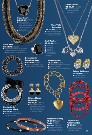Colar Stilo
R$ 42,90 (76908)
n Colar com oito voltas e 35 cm, sendo
seis voltas douradas e duas pretas
lapidadas, com prolongador de 8 cm.
gular de níquel,
de resina verde.
Colar Heart
R$ 32,90 (76337)
n Colar de 44,5 cm,
na cor dourada, com
pingente em forma de
coração e de resina
na cor preta.
n Banhado em ouro.
Brinco Brilhante
R$ 16,90 (76006)
n Com pino e pedra
zircônia de 6 mm.
Pulseira Elos
R$ 31,90 (67976)
n Corrente com pingente de coração.
n Fecho tipo terminal.
n Medida: 23,5 cm de comprimento.
Brinco Mares
Brilhante
R$ 29,90 (76844)
n Brinco dourado com
base fxa redonda, pedra
octante fumê de 8 mm e
bola ABS pendurada de
12 mm na cor preta.
Conjunto de
Pulseiras Black
R$ 37,90 (76433)
n Pulseira de voltas amarradas
com laço de cetim.
Conjunto de
Pulseiras Nero
R$ 29,90 (76837)
n Conjunto de pulseiras com
quatro voltas, de grafte ABS.
elos gravados
Conjunto de
Pulseiras Red
R$ 29,90 (76162)
n Pulseira vermelha com
quatro voltas de pedras
de acrílico e resina.
Anel Rocker
R$ 39,90 cada
P (76852)
M (76853)
G (76854)
n Anel de níquel,
com pedra preta
de resina.
Pulseira Country
R$ 29,90 cada
Preta (76727)
Marrom (76726)
n Pulseira dupla ajustável,
com 37 cm, em courino
e com tachas douradas.
Colar Amore
R$ 27,90 (76436)
n Colar dourado com
pingente em forma
de coração.
ColarT rês
Corações
R$ 32,90 (76144)
n Colar de níquel com três
pingentes de coração e casa
com strass, com 38 cm.
31
BR_BIJOUTERIAS_JVILLA12-13.indd 31 6/19/13 8:00 AM
PDF/X-4 ISOarizona.flow
www.arizona.com.br +55 11 3847-1977 684765_BR_JVILLA_Colheita12-13_P031.pdf - 156.0 x 230.0 mm - p?g. 31BLACK YELLOW MAGENTA CYAN
Ag?ncia: Arizona | Cliente: Arizona
Processado por arizona.flow em Wed Jun 19 08:01:29 2013
 