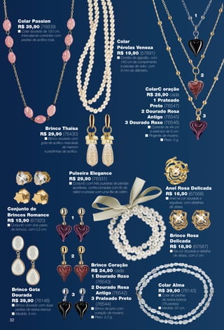 Colar
Pérolas Veneza
R$ 19,90 (57691)
n Cordão de algodão, com
140 cm de comprimento
e pérolas de vidro, com
8 mm de diâmetro.
Pulseira Elegance
R$ 29,90 (76331)
n Conjunto com três pulseiras de pérolas
ajustáveis, confeccionadas com fo de
náilon e presas com uma fta de cetim.
Colar Alma
R$ 39,90 (76143)
n Colar de pedras
de resina branca
(78 pedras).
n Medida: 97 cm.
Brinco Gota
Dourada
R$ 39,90 (76148)
n Brinco dourado com duas
pedras de resina branca.
n Medida: 4 cm.
Conjunto de
Brincos Romance
R$ 15,90 (67920)
n Conjunto com dois pares
de brincos, com 0,5 cm.
Brinco Thaisa
R$ 29,90 (76430)
n Brinco dourado com
gota de acrílico mesclada
de marrom
e pedrinhas de acrílico.
Brinco Rosa
Delicada
R$ 18,90 (67567)
n Na cor dourada e detalhe
de strass, com 2 cm.
Anel Rosa Delicada
R$ 16,90 (67568)
n Anel na cor dourada e
regulável, com detalhes
de strass.
Brinco Coração
R$ 24,90 cada
1 Dourado Roxo
(76543)
2 Dourado Rosa
Antigo (76542)
3 Prateado Preto
(76544)
n Brinco de pino com
coração de murano.
n Peso: 2,2 g.
Colar Passion
R$ 39,90 (76839)
n Colar dourado de 120 cm,
intercalando correntes com
pedras de acrílico rosé.
1
2
3
Colar Cr
Luxo Do
R$ 34,90
n
1
2
3
ColarC oração
R$ 26,90 cada
1 Prateado
Preto (76547)
2 Dourado Rosa
Antigo (76545)
3 Dourado Roxo (76546)
n Corrente de 44 cm
e extensor de 5 cm.
n Pingente de murano.
n Peso: 5 g.
32
BR_BIJOUTERIAS_JVILLA12-13.indd 32 6/7/13 1:37 AM
PDF/X-4 ISOarizona.flow
www.arizona.com.br +55 11 3847-1977 684765_BR_JVILLA_Colheita12-13_P032.pdf - 156.0 x 230.0 mm - p?g. 32BLACK YELLOW MAGENTA CYAN
Ag?ncia: Arizona | Cliente: Arizona
Processado por arizona.flow em Fri Jun 7 01:41:40 2013
 