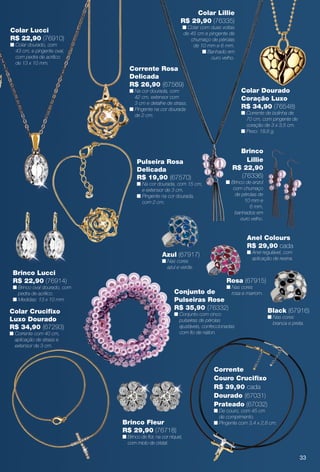 Anel Colours
R$ 29,90 cada
n Anel regulável, com
aplicação de resina.
Black (67916)
n Nas cores
branca e preta.
Rosa (67915)
n Nas cores
rosa e marrom.
Azul (67917)
n Nas cores
azul e verde.
Colar Lucci
R$ 22,90 (76910)
n Colar dourado, com
43 cm, e pingente oval,
com pedra de acrílico
de 13 x 10 mm.
Colar Dourado
Coração Luxo
R$ 34,90 (76548)
n Corrente de bolinha de
70 cm, com pingente de
coração de 3 x 3,5 cm.
n Peso: 18,6 g.
Pulseira Rosa
Delicada
R$ 19,90 (67570)
n Na cor dourada, com 15 cm,
e extensor de 3 cm.
n Pingente na cor dourada,
com 2 cm.
Brinco Lucci
R$ 22,90 (76914)
n Brinco oval dourado, com
pedra de acrílico.
n Medidas: 13 x 10 mm.
Corrente
Couro Crucifxo
R$ 39,90 cada
Dourado (67031)
Prateado (67032)
n De couro, com 45 cm
de comprimento.
n Pingente com 3,4 x 2,8 cm.
Conjunto de
Pulseiras Rose
R$ 35,90 (76332)
n Conjunto com cinco
pulseiras de pérolas
ajustáveis, confeccionadas
com fo de náilon.
Brinco Fleur
R$ 29,90 (76718)
n Brinco de for, na cor níquel,
com miolo de cristal.
Brinco
Lillie
R$ 22,90
(76336)
n Brinco de anzol
com chumaço
de pérolas de
10 mm e
6 mm,
banhados em
ouro velho.
Colar Lillie
R$ 29,90 (76335)
n Colar com duas voltas
de 45 cm e pingente de
chumaço de pérolas
de 10 mm e 6 mm.
n Banhado em
ouro velho.
Colar Crucifxo
Luxo Dourado
R$ 34,90 (67293)
n Corrente com 40 cm,
aplicação de strass e
extensor de 3 cm.
Corrente Rosa
Delicada
R$ 26,90 (67569)
n Na cor dourada, com
42 cm, extensor com
3 cm e detalhe de strass.
n Pingente na cor dourada
de 2 cm.
33
BR_BIJOUTERIAS_JVILLA12-13.indd 33 6/7/13 1:37 AM
PDF/X-4 ISOarizona.flow
www.arizona.com.br +55 11 3847-1977 684765_BR_JVILLA_Colheita12-13_P033.pdf - 156.0 x 230.0 mm - p?g. 33BLACK YELLOW MAGENTA CYAN
Ag?ncia: Arizona | Cliente: Arizona
Processado por arizona.flow em Fri Jun 7 01:41:39 2013
 