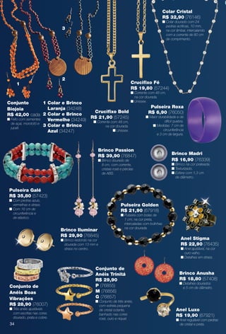 Anel Stigma
R$ 22,90 (76435)
n Anel ajustável, na cor
ouro velho.
n Detalhes em strass.
Anel Luxo
R$ 19,90 (67921)
n Anel regulável com pedras
de cristal e preta.
Colar Cristal
R$ 32,90 (76146)
n Colar dourado com 24
pedras acrílicas, 10 mm,
na cor âmbar, intercalando
com a corrente de 80 cm
de comprimento.
Crucifxo Fé
R$ 19,80 (57244)
n Corrente com 48 cm,
na cor dourada.
n Unissex.
Pulseira Roxa
R$ 6,90 (76050)
n Maior durabilidade e de
difícil quebra.
n Medidas: 7 cm de
circunferência
e 3 cm de largura.
Brinco Passion
R$ 39,90 (76847)
n Brinco dourado de
8 cm, com corrente,
cristais rosé e pérolas
de ABS.
Conjunto de
Anéis Boas
Vibrações
R$ 28,90 (76007)
n Três anéis ajustáveis
com escritas nas cores
dourado, prata e cobre.
Crucifxo Bold
R$ 21,90 (57245)
n Corrente com 48 cm,
na cor dourada.
n Unissex.
Brinco Anusha
R$ 18,80 (57408)
n Detalhes dourados
e 5 cm de diâmetro.
Conjunto de
Anéis Trinitá
R$ 29,90
P (76855)
M (76856)
G (76857)
n Conjunto de três anéis,
com estrela pequena
de cristal octante,
banhado nas cores
rosé, ouro e níquel.
Brinco Madri
R$ 16,90 (76339)
n Brinco na cor prateada.
n Texturizado.
n Esfera com 1,3 cm
de diâmetro.
Conjunto
Biojoia
R$ 42,00 cada
n Feito com sementes
de açaí, morototó e
jupati.
1 Colar e Brinco
Laranja (34248)
2 Colar e Brinco
Vermelho (34249)
3 Colar e Brinco
Azul (34247)
1
2
3
Brinco Iluminar
R$ 29,90 (76845)
n Brinco redondo na cor
dourada com 13 mm e
strass no centro.
Pulseira Galé
R$ 35,80 (57423)
n Com pedras azuis,
vermelhas e strass.
n Com 16 cm de
circunferência e
de elástico.
Pulseira Golden
R$ 21,90 (67918)
n Pulseira com bolas de
1 cm, na cor preta,
intercaladas com bolinhas
na cor dourada.
34
BR_BIJOUTERIAS_JVILLA12-13.indd 34 6/19/13 8:00 AM
PDF/X-4 ISOarizona.flow
www.arizona.com.br +55 11 3847-1977 684765_BR_JVILLA_Colheita12-13_P034.pdf - 156.0 x 230.0 mm - p?g. 34BLACK YELLOW MAGENTA CYAN
Ag?ncia: Arizona | Cliente: Arizona
Processado por arizona.flow em Wed Jun 19 08:01:29 2013
 