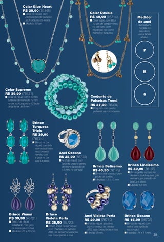 P
M
G
Medidor
de anel
Para saber a
medida do
seu dedo,
use a tabela
abaixo.
Brinco Vinum
R$ 39,90 (76721)
n Brinco de níquel,
trabalhado com gota
de resina na cor roxa.
n Medidas: 26 x 20 mm.
Brinco Oceano
R$ 15,90 (76723)
n Brinco de níquel, com
resina oval lapidada
na cor azul.
n Medidas: 14 x 11 mm.
Anel Oceano
R$ 35,90 (76722)
n Anel de níquel, com
volta de cristal e centro
de resina lapidada de
13 mm, na cor azul.
Anel Violeta Perla
R$ 29,90 (76719)
n Anel de níquel, ajustável,
com chumaço de pérolas
ABS, nas cores pérola e roxa.
n Medida: 8 mm.
Brinco Lindíssimo
R$ 49,90 (76166)
n Brinco grafte com pedras
de resina azul-turquesa, gota
vermelha, pedra redonda
branca e strass.
n Medida: 6,6 cm.
Brinco Belíssimo
R$ 45,90 (76149)
n Brinco oval dourado com
pedra de acrílico.
n Medidas: 13 x 10 mm.
Brinco
Turquesa
Triplo
R$ 39,90
(76724)
n Brinco na cor
níquel, com três
resinas lapidadas
nos formatos
navete, oval
e gota na cor
azul-turquesa.
Conjunto de
Pulseiras Trend
R$ 37,90 (76434)
n Conjunto com quatro
pulseiras na cor turquesa.
Colar Supreme
R$ 39,90 (76431)
n Colar de níquel com 110 mm,
13 bolas de resina de 10 mm
na cor azul-turquesa e 12 bolas
de jablonex de 8 mm.
Colar Double
R$ 49,90 (76714)
n Colar duplo com 80 e
70 cm de comprimento,
na cor ouro, com
miçangas nas cores
marrom e turquesa.
Brinco
Violeta Perla
R$ 35,90 (76720)
n Brinco anzol, na cor níquel,
com chumaço de pérolas
ABS, de tamanhos variados,
nas cores pérola e roxa.
Colar Blue Heart
R$ 29,90 (76145)
n Colar de níquel, com
pingente fxo de coração
azul-turquesa de resina.
n Medida: 50 cm.
35
BR_BIJOUTERIAS_JVILLA12-13.indd 35 6/7/13 1:38 AM
PDF/X-4 ISOarizona.flow
www.arizona.com.br +55 11 3847-1977 684765_BR_JVILLA_Colheita12-13_P035.pdf - 156.0 x 230.0 mm - p?g. 35BLACK YELLOW MAGENTA CYAN
Ag?ncia: Arizona | Cliente: Arizona
Processado por arizona.flow em Fri Jun 7 01:41:39 2013
 