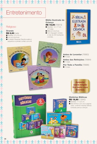 Entretenimento
Aprender
sobre religião
fca muito mais
divertido.
Histórias Bíblicas
R$ 19,90 (13940)
n Medidas: 17 x 22 cm.
n Seis livrinhos com cinco páginas
cada, contendo histórias bíblicas
ilustradas para as crianças.
Bíblia Ilustrada da
Criança
R$ 19,90 (76873)
n Medidas: 12 x 17 cm,
272 págs.
n Bíblia em brochura.
n Com linguagem simples
e mais de 300 ilustrações
coloridas.
Religioso
Orando
R$ 5,90 cada
n Medidas: 20 x 20 cm.
n Livro em brochura.
n A coleção Pequenas Orações auxilia os
pequenos no primeiro contato com a fé.
Antes de Levantar (76883)
n 16 págs.
Antes das Refeições (76884)
n 17 págs.
Por Toda a Família (76886)
n 19 págs.
36
BR_ENTRETENIMENTO_JVILLA12-13.indd 36 6/6/13 9:09 PM
PDF/X-4 ISOarizona.flow
www.arizona.com.br +55 11 3847-1977 684765_BR_JVILLA_Colheita12-13_P036.pdf - 156.0 x 230.0 mm - p?g. 36BLACK YELLOW MAGENTA CYAN
Ag?ncia: Arizona | Cliente: Arizona
Processado por arizona.flow em Thu Jun 6 21:27:13 2013
 