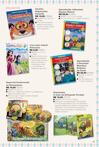 Caretas
Engraçadas
Fazenda
R$ 15,90 (76940)
n Medidas: 20,5 x 20,5 cm,
16 págs.
n Com mais de cinquenta
adesivos para misturar e
combinar, criando caretas
muito engraçadas.
n
Educacional
Aprendendo a Desenhar
Espaço Sideral
R$ 22,90 (67850)
n Medidas: 21 x 27,5 cm, 40 págs.
n Traz uma história com 11 lições de desenho.
Livro para Colorir
Princesas
R$ 5,90 (76931)
n Medidas: 20 x 27 cm,
32 págs.
n Para ler e colorir com as
histórias das princesas
mais famosas do mundo.
Ajuda a desenvolver a
coordenação motora,
a concentração e a
identifcação das cores.
Aprendendo
a Desenhar
Monstros
Embaixo
da Cama
R$ 22,90 (67849)
n Medidas: 21 x 27 cm,
40 págs.
n Traz uma história com
11 lições de desenho.
Super-kit Conhecendo
os Dinossauros
R$ 19,90 (76215)
n Medidas: 85 x 52 cm.
n Viaje com a coleção até o tempo em que gigantescos
répteis dominavam a Terra.
n DVD com jogos, músicas, karaokês, atividades
e desenhos animados.
Peixonauta
O Caso do Brinquedo Perdido
R$ 15,90 (76170)
n Medidas: 20,5 x 27,5 cm, 32 págs.
n Peixonauta é um agente secreto muito especial.
Com seus amigos Marina e Zico, ele está sempre
disposto a desvendar os mistérios e problemas das
redondezas. O que você acha de se juntar aos
amigos e ajudar a encontrar o brinquedo que foi
deixado no parque?
37
BR_ENTRETENIMENTO_JVILLA12-13.indd 37 6/6/13 9:10 PM
PDF/X-4 ISOarizona.flow
www.arizona.com.br +55 11 3847-1977 684765_BR_JVILLA_Colheita12-13_P037.pdf - 156.0 x 230.0 mm - p?g. 37BLACK YELLOW MAGENTA CYAN
Ag?ncia: Arizona | Cliente: Arizona
Processado por arizona.flow em Thu Jun 6 21:27:12 2013
 