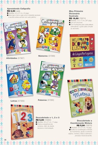 Aprendendo Caligrafa
R$ 5,90 cada
n Medidas: 20 x 27 cm, 24 págs.
n Abra logo o livro e veja como é divertido escrever.
A escrita cursiva vai fcar com outro jeitinho.
Letras (67989) Palavras (67990)
Atividades (67987)
Números (67988)
Descobrindo o 1, 2 e 3
R$ 5,90 (76880)
n Medidas: 20 x 27 cm, 17 págs.
n Ensina a sequência dos
números. Além de divertir,
favorece a memorização.
Meu Primeiro
Dicionário
Ilustrado
R$ 19,90 (76874)
n Medidas: 12 x 17 cm, 287 págs.
n Livro em brochura.
n Com ilustrações para cada palavra,
estimulando o gosto pela consulta
ao dicionário.
Descobrindo a
Coordenação Motora
R$ 5,90 (76878)
n Medidas: 20 x 27 cm, 16 págs.
n Auxilia na coordenação e frmeza
de movimentos, ajuda a contornar
objetos, números, letras e estimula o
processo inicial da escrita.
38
BR_ENTRETENIMENTO_JVILLA12-13.indd 38 6/6/13 9:10 PM
PDF/X-4 ISOarizona.flow
www.arizona.com.br +55 11 3847-1977 684765_BR_JVILLA_Colheita12-13_P038.pdf - 156.0 x 230.0 mm - p?g. 38BLACK YELLOW MAGENTA CYAN
Ag?ncia: Arizona | Cliente: Arizona
Processado por arizona.flow em Thu Jun 6 21:27:12 2013
 
