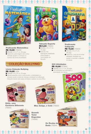 Coleção Bullying
Meu Amigo, o Cotó (76693)
Gióia, uma
Cachorra Diferente
(76695)
Praticando Matemática
R$ 15,90 (76933)
n Medidas: 20 x 27 cm, 96 págs.
n Neste livro, personagens dos contos
de fadas ajudam a conhecer os
números de forma encantadora.
Praticando
Caligrafa
R$ 15,90 (76932)
n Medidas: 20 x 27 cm,
96 págs.
n Neste livro, você vai encontrar
atividades divertidas que
ajudam a exercitar a caligrafa
e a leitura.
Tabuada Esperta
R$ 5,90 (76930)
n Medidas: 20 x 27 cm,
16 págs.
n Este livro traz
explicações detalhadas
sobre fxação e
memorização da
tabuada.
500 Atividades
R$ 15,90 (67984)
n Medidas: 20 x 27 cm, 96 págs.
n 500 atividades que estimulam o
aprendizado da criança.
Livros Coleção Bullying
R$ 19,90 cada
n Medidas: 29 x 29 cm, 20 págs.
n Aborda questões como o preconceito, a diversidade e a
inclusão social e ensina as crianças a aceitarem as diferenças.
Desperte desde cedo esses princípios e valores nos seus flhos.
Os Óculos do
Dudu (76694)
o
Quando
Tomé
Engordou
(76696)
39
BR_ENTRETENIMENTO_JVILLA12-13.indd 39 6/6/13 9:10 PM
PDF/X-4 ISOarizona.flow
www.arizona.com.br +55 11 3847-1977 684765_BR_JVILLA_Colheita12-13_P039.pdf - 156.0 x 230.0 mm - p?g. 39BLACK YELLOW MAGENTA CYAN
Ag?ncia: Arizona | Cliente: Arizona
Processado por arizona.flow em Thu Jun 6 21:27:12 2013
 