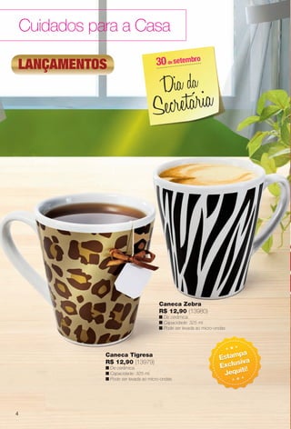 Cuidados para a Casa
Caneca Zebra
R$ 12,90 (13980)
n De cerâmica.
n Capacidade: 325 ml.
n Pode ser levada ao micro-ondas.
Caneca Tigresa
R$ 12,90 (13979)
n De cerâmica.
n Capacidade: 325 ml.
n Pode ser levada ao micro-ondas.
lançamentos
Estampa
Exclusiva
Jequiti!
Estampa
Exclusiva
Jequiti!
30de setembro
Dia da
Secretária
4
BR_CUIDADOSPARACASA_JVILLA12-13.indd 4 6/20/13 5:14 AM
PDF/X-4 ISOarizona.flow
www.arizona.com.br +55 11 3847-1977 684765_BR_JVILLA_Colheita12-13_P004.pdf - 156.0 x 230.0 mm - p?g. 4BLACK YELLOW MAGENTA CYAN
Ag?ncia: Arizona | Cliente: Arizona
Processado por arizona.flow em Thu Jun 20 05:16:13 2013
 