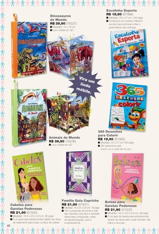 Escolinha Esperta
R$ 15,90 (67986)
n Medidas: 20 x 27 cm, 144 págs.
n Conteúdos do universo infantil e
escolar para estimular e fxar o
aprendizado das crianças.ç
365 Desenhos
para Colorir
R$ 19,90 (67985)
n Medidas: 20 x 27 cm,184 págs.
n 365 desenhos para
colorir, um a cada dia do ano.
Beleza para
Garotas Poderosas
R$ 21,90 (67929)
n Medidas: 16,5 x 20 x 0,8 cm, 96 págs.
n É um guia de beleza para adolescentes,
repleto de dicas para cuidar da pele, das
mãos e dos pés.
olorir, um a cada dia do ano.
Beleza para
Garotas Poderosas
R$ 21,90 (67929)
0 8 96 págs
Dinossauros
do Mundo
R$ 39,90 (76537)
n Medidas: 18 x 18 cm.
n Livro-móbile em 3D.
Cabelos para
Garotas Poderosas
R$ 21,90 (67930)
n Medidas: 16,5 x 20 x 0,8 cm, 96 págs.
n É um guia para adolescentes repleto de dicas
de tratamento para todos os tipos de cabelo.
Família Guia Capricho
R$ 21,90 (67931)
n Medidas: 16 x 21 x 0,8 cm, 79 págs.
n Tem a proposta de tornar a vida
das meninas mais fácil e divertida
nessa fase complicada, cheia
de transformações, que é
a adolescência.
íli Guia Capri
Animais do Mundo
R$ 39,90 (76536)
n Livro-móbile em 3D.
Vira um
lindo
móbile.
40
BR_ENTRETENIMENTO_JVILLA12-13.indd 40 6/6/13 9:11 PM
PDF/X-4 ISOarizona.flow
www.arizona.com.br +55 11 3847-1977 684765_BR_JVILLA_Colheita12-13_P040.pdf - 156.0 x 230.0 mm - p?g. 40BLACK YELLOW MAGENTA CYAN
Ag?ncia: Arizona | Cliente: Arizona
Processado por arizona.flow em Thu Jun 6 21:27:12 2013
 