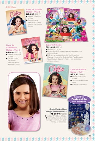 Interativo
Super-kit Maisa
R$ 19,90 (76214)
n Medidas: 85 x 52 cm.
n Contém: livro, DVD, quebra-cabeça gigante e jogo dos
contos de fadas.
n DVD com as histórias infantis: Os Três Porquinhos,
Chapeuzinho Vermelho, Cinderela, Peter Pan, Branca de
Neve, Pinóquio, Rapunzel e Aladim e oito videoclipes,
atividades e jogos.
Onde Está o Meu
Amigo Fantasminha?
R$ 39,90 (76875)
n Medidas: 21 x 24 cm, 30 págs.
n Acompanha uma lanterna com
luz negra no formato para ajudar
na caça ao fantasminha.
Encontre o
Fantasminha
com a lanterna.
Livro de Colorir
Maisa – Vol.1
R$ 6,90 (76044)
n Medidas: 22 x 27 cm,
10 págs.
n Livro com desenhos para
colorir.
n Acabamento cartonado.
Livro de Colorir
Maisa – Vol. 2
R$ 6,90 (76212)
n Medidas: 20 x 27 cm,
16 págs.
n Divirta-se com a
Maisa em um mundo
colorido, mais bonito e
divertido.
Livro de
Atividades
Maisa – Vol. 2
R$ 6,90 (76213)
n Medidas: 20 x 27 cm,
16 págs.
n Este livro foi feito
para você e a
Maisa brincarem e
aprenderem juntos.
n
41
BR_ENTRETENIMENTO_JVILLA12-13.indd 41 6/18/13 3:20 AM
PDF/X-4 ISOarizona.flow
www.arizona.com.br +55 11 3847-1977 684765_BR_JVILLA_Colheita12-13_P041.pdf - 156.0 x 230.0 mm - p?g. 41BLACK YELLOW MAGENTA CYAN
Ag?ncia: Arizona | Cliente: Arizona
Processado por arizona.flow em Tue Jun 18 03:23:10 2013
 