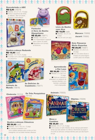 Animais do
Mundo (76876)
As Delícias do
Cozinheiro (76877)
Quebra-cabeça Redondo
R$ 19,90 cada
n Medidas: 18 x 18 cm, 8 págs.
n O contato com o livro estimula a leitura
nos pequenos.
Aprendendo
a Dar Laço
R$ 39,90 (76934)
n Medidas: 21 x 26,5 cm,
12 págs.
n Ensina as crianças a
amarrarem os cadarços de
maneira divertida, com
histórias e atividades
muito engraçadas.
Os Três Porquinhos
(76154)
Cinderela (76153)
Quebra-cabeças Clássicos
R$ 29,90 cada
n Medidas: 19,5 x 19,5 cm, 10 págs.
n As crianças se divertem com
cinco quebra-cabeças para montar por livro,
interagindo com as belas histórias clássicas.
Mova e
Combine
R$ 39,90 cada
n Medidas: 28 x 21 cm, 8 págs.
n O livro possui um jeito interativo de as crianças aprenderem
temas que elas adoram na infância. Movimente as peças e
encontre as ranhuras correspondentes para que elas fquem
em pé.
Animais (76935)
Objetos (76936)
Fantoche
A Hora do Banho
Hipopótamo
R$ 22,90 (76871)
n Medidas: 16 x 20 cm.
n Livro impermeável e especial
para o banho do bebê.
n Hipopótamo em formato
de fantoche.
Livro de Banho
com Alça
R$ 19,90 cada
n Medidas: 18 x 21 cm,
9 págs.
n Livro em vinil com alça.
Jacaré (76890)
Macaco (76889)
Dois Pássaros
Muito Espertos
R$ 29,90 (76881)
n Medidas: 23 x 20,5 cm,
20 págs.
n Livro com textos fáceis e
rimados.Os personagens
contêm pelos de verdade.
Descobrindo o ABC
R$ 5,90 (76879)
n Medidas: 20 x 27 cm, 16 págs.
n Ensina a sequência das letras
do alfabeto. Além de divertir,
favorece a memorização.
42
BR_ENTRETENIMENTO_JVILLA12-13.indd 42 6/6/13 9:12 PM
PDF/X-4 ISOarizona.flow
www.arizona.com.br +55 11 3847-1977 684765_BR_JVILLA_Colheita12-13_P042.pdf - 156.0 x 230.0 mm - p?g. 42BLACK YELLOW MAGENTA CYAN
Ag?ncia: Arizona | Cliente: Arizona
Processado por arizona.flow em Thu Jun 6 21:27:12 2013
 