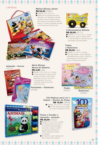 Série Disney
Moral da História
R$ 4,90 cada
n Medidas: 13,5 x 20,5 cm, 16 págs.
n A série apresenta as mais famosas
histórias da Disney. Cada história
apresenta um valor e uma moral
a ser aprendida. Uma nova
e divertida maneira de ensinar
valores aos flhos.
Fadas
e Bailarinas
R$ 22,90 cada
n Medidas: 21 x 26 cm, 16 págs.
n São caça-palavras, quebra-cabeças
e atividades passo a passo. Desenhos
para destacar e montar, receitas,
jogos e 50 fgurinhas adesivas.
Fadas
(67851) Bailarinas
(67852)
A Escavadeira Valente
R$ 22,90 (67777)
n Medidas: 10 x 16 x 2,5 cm, 10 págs.
n Rimas que contam a história sobre
um dia de trabalho e diversão de uma
escavadeira chamada Valente.
100 Páginas para Ler e
Colorir – Contos de Fadas
R$ 15,90 (76538)
n Medidas: 20 x 27,5 cm, 100 págs.
n Os mais famosos personagens
de contos de fadas para colorir.
Literatura Maleta Disney Júnior
R$ 39,90 (76697)
n Medidas: 20,2 x 20,2 cm.
n Maleta que acompanha três livros
diferentes, com fantásticas histórias
da série A Casa do Mickey Mouse:
Uma Aventura na Cozinha do Mickey
Mouse, A Lenda da Pirâmide Dourada
e Uma Aventura de Motocicleta.
Felicidade – Cinderela
(76158)
Amizade – Carros
(76157)
Passe o Cordão e
Aprenda – Animais
R$ 39,90 (76152)
n Medidas: 29 x 21,5 cm, 10 págs.
n As crianças devem encontrar o
local correto das personagens
nas cenas e passar o cordão
para fxá-las, aprendendo a
melhor maneira de amarrar
os cadarços.
n Acompanha: quatro cadarços por
título e peças para destacar.
43
BR_ENTRETENIMENTO_JVILLA12-13.indd 43 6/6/13 9:12 PM
PDF/X-4 ISOarizona.flow
www.arizona.com.br +55 11 3847-1977 684765_BR_JVILLA_Colheita12-13_P043.pdf - 156.0 x 230.0 mm - p?g. 43BLACK YELLOW MAGENTA CYAN
Ag?ncia: Arizona | Cliente: Arizona
Processado por arizona.flow em Thu Jun 6 21:27:18 2013
 