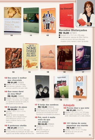 Autoajuda
20 101 ideias de como
paparicar seu marido
R$ 9,90 (67981)
n Medidas: 10,5 x 15 cm, 112 págs.
n Traz dicas de como ser uma
esposa melhor.
14 Que nome darei
ao meu flho?
R$ 15,90 (76882)
n Medidas: 23 x 16 x 1 cm, 290 págs.
n Contém 7 mil nomes, com a origem
e o signifcado especial de cada um,
para ajudar na sua escolha.
13
13 Seu amor é melhor
que chocolate
R$ 21,90 (76563)
n Medidas: 18 x 18 cm, 80 págs.
n Entre aromas e sabores, o amor
provoca o gostinho de quero mais.
19 Preciso dizer o que sinto
R$ 21,90 (76471)
n Medidas: 19 x 13,5 x 1 cm, 223 págs.
n Vinte e quatro incursões ao mundo do
sentir, relacionadas com a vida cotidiana.
16
11
18
14 15
12
19
10
17 O beijo das sombras
R$ 19,90 (76944)
n Medidas:13,5 x 20,5 cm, 320 págs.
n Conta história de uma adolescente
princesa de uma família real muito
importante na sociedade de vampiros.
15 O caçador de pipas
R$ 24,90 (67543)
n Medidas: 19,5 x 13,5 x 1,5 cm,
365 págs.
n Apesar de serem de religiões
diferentes, Amir e Hassan tiveram
uma infância em comum e um
trágico incidente marcou a vida
de ambos.
4 15 16
16 O poderoso chefão
R$ 21,90 (67537)
n Medidas: 18 x 12 x 2,8 cm, 658 págs.
n A mais perfeita reconstituição da vida e dos
negócios das famílias mafosas de Nova York.
18
18 Pai, você é muito
mais do que
um amigo!
R$ 24,90 (76562)
n Medidas: 21 x 14 x 1,5 cm,
267 págs.
n Pensando nos pais, o
autor compartilha as
experiências vividas.
Recados Disfarçados
R$ 19,90 (67367)
n Medidas: 21 x 13,1 cm, 206 págs.
n Iris Abravanel, esposa de Silvio Santos,
conta um pouco de sua vida para
mostrar como manter o bem da família.
17
20
45
BR_ENTRETENIMENTO_JVILLA12-13.indd 45 6/18/13 3:21 AM
PDF/X-4 ISOarizona.flow
www.arizona.com.br +55 11 3847-1977 684765_BR_JVILLA_Colheita12-13_P045.pdf - 156.0 x 230.0 mm - p?g. 45BLACK YELLOW MAGENTA CYAN
Ag?ncia: Arizona | Cliente: Arizona
Processado por arizona.flow em Tue Jun 18 03:23:10 2013
 