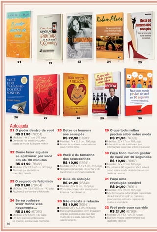 23 O segredo da felicidade
R$ 21,90 (76464)
n Medidas: 21 x 13,5 x 0,5 cm, 142 págs.
n Ajuda você a encontrar a felicidade.
33
n
n
24 Se eu pudesse
viver minha vida
novamente...
R$ 21,90 (67370)
n Medidas: 21 x 13 cm, 147 págs.
n Um livro que nos lembra sobre
os sonhos, a vida e suas memórias.
Autoajuda
25 Deixe os homens
aos seus pés
R$ 22,90 (67980)
n Medidas: 14 x 20,8 cm, 190 págs.
n Mostra às mulheres como valorizar
seus pontos fortes.
26 Você é do tamanho
dos seus sonhos
R$ 19,90 (67541)
n Medidas: 20,5 x 13,5 x 1 cm, 215 págs.
n Resgata a capacidade de sonhar e de
transformar o sonho em realidade.
29 O que toda mulher
precisa saber sobre moda
R$ 21,90 (76350)
n Medidas: 22 x 17 cm, 189 págs.
n Manual de moda e estilo que traz
informações essenciais sobre o que usar.
28 Não discuta a relação
R$ 19,90 (76941)
n Medidas: 21 x 13,5 cm, 284 págs.
n Este é um guia prático, com linguagem
simples. Defende a ideia que falar
muito não é a saída para nenhum
relacionamento.
27 Guia da sedução
R$ 21,90 (76349)
n Medidas: 20 x 16 cm, 157 págs.
n Como tirar proveito dos seus pontos
fortes na hora de seduzir.
30 Faça todo mundo gostar
de você em 90 segundos
R$ 19,90 (76167)
n Medidas: 14 x 21 cm, 192 págs.
n Os primeiros 90 segundos. Você saberá
como aplicar a arte de sintonizar-se com
qualquer pessoa.
31 Faça uma
revolução possível
R$ 21,90 (76261)
n Medidas: 23 x 16 cm, 167 págs.
n Nós temos uma extraordinária capacidade
de autotransformação, e, com isso,
provocarmos estímulos capazes de
mudar a sociedade.
22 Como fazer alguém
se apaixonar por você
em até 90 minutos
R$ 21,90 (76466)
n Medidas: 21 x 13,5 x 2 cm, 303 págs.
n Técnicas que ajudarão na
hora da conquista.
34
n
n
21 O poder dentro de você
R$ 21,90 (76351)
n Medidas: 14 x 21 cm, 216 págs.
n Dentro de nós existe um poder
capaz de mudar tudo para melhor.
32 Você pode curar sua vida
R$ 21,90 (67369)
n Medidas: 21 x 13,1 cm, 251 págs.
n Este livro mostra como melhorar sua
qualidade de vida.
21 22
24 25
26 27 28 29 30
2321
35
n
n
36
n
n
46
BR_ENTRETENIMENTO_JVILLA12-13.indd 46 6/6/13 9:14 PM
PDF/X-4 ISOarizona.flow
www.arizona.com.br +55 11 3847-1977 684765_BR_JVILLA_Colheita12-13_P046.pdf - 156.0 x 230.0 mm - p?g. 46BLACK YELLOW MAGENTA CYAN
Ag?ncia: Arizona | Cliente: Arizona
Processado por arizona.flow em Thu Jun 6 21:27:19 2013
 