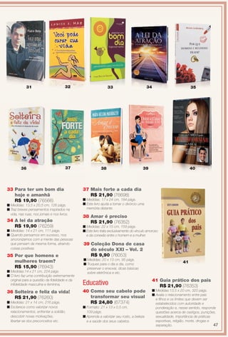 33 Para ter um bom dia
hoje e amanhã
R$ 19,90 (76566)
n Medidas: 13,5 x 20,5 cm, 126 págs.
n Traz breves pensamentos inspirados na
vida, nas ruas, nos jornais e nos livros.
34 A lei da atração
R$ 19,90 (76259)
n Medidas: 14 x 21 cm, 111 págs.
n Quando pensamos em sucesso, nos
sincronizamos com a mente das pessoas
que pensam da mesma forma, atraindo
coisas positivas.
31 33 34 35
35 Por que homens e
mulheres traem?
R$ 15,90 (76943)
n Medidas:14 x 21 cm, 224 págs.
n O livro faz uma contribuição extremamente
original para a questão da fdelidade e da
infdelidade masculina e feminina.
41 Guia prático dos pais
R$ 21,90 (76353)
n Medidas:13,5 x 20 cm, 320 págs.
n Avalia o relacionamento entre pais
e flhos e os limites que devem ser
estabelecidos com autoridade e
ponderação e, nesse sentido, responde
questões acerca de castigos, punições,
sexualidade, importância de práticas
esportivas, religião, morte, drogas e
separação.
Educativo
41
3736
40 Como seu cabelo pode
transformar seu visual
R$ 24,80 (67374)
n Formato: 21 x 13 x 0,5 cm,
109 págs.
n Aprenda a valorizar seu rosto, a beleza
e a saúde dos seus cabelos.
36 Solteira e feliz da vida!
R$ 21,90 (76260)
n Medidas: 21 x 14 cm, 216 págs.
n Esclarece como valorizar novos
relacionamentos, enfrentar a solidão,
descobrir novas motivações,
libertar-se dos preconceitos etc.
36 37
38 Amar é preciso
R$ 21,90 (76352)
n Medidas: 22 x 15 cm, 159 págs.
n Este livro trata exclusivamente do vínculo amoroso
e da conexão entre o homem e a mulher.
39 Coleção Dona de casa
do século XXI – Vol. 2
R$ 9,90 (76053)
n Medidas: 20 x 13 cm, 95 págs.
n Truques para o dia a dia, como
preservar o enxoval, dicas básicas
sobre eletrônica e etc.
37 Mais forte a cada dia
R$ 21,90 (76698)
n Medidas: 17 x 24 cm, 184 págs.
n Este livro ajuda a tornar o divórcio uma
memória distante.
32
38 39 40
47
BR_ENTRETENIMENTO_JVILLA12-13.indd 47 6/6/13 9:14 PM
PDF/X-4 ISOarizona.flow
www.arizona.com.br +55 11 3847-1977 684765_BR_JVILLA_Colheita12-13_P047.pdf - 156.0 x 230.0 mm - p?g. 47BLACK YELLOW MAGENTA CYAN
Ag?ncia: Arizona | Cliente: Arizona
Processado por arizona.flow em Thu Jun 6 21:27:18 2013
 