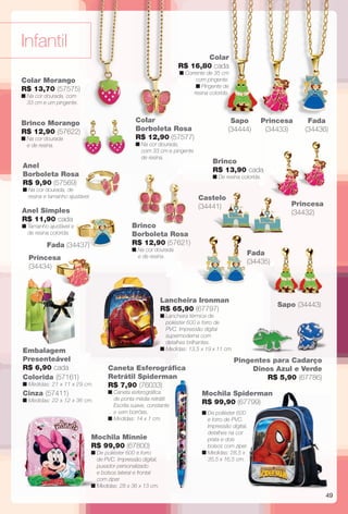 49
Anel
Borboleta Rosa
R$ 9,90 (57569)
n Na cor dourada, de
resina e tamanho ajustável.
Anel Simples
R$ 11,90 cada
n Tamanho ajustável e
de resina colorida.
Infantil
Caneta Esferográfca
Retrátil Spiderman
R$ 7,90 (76033)
n Caneta esferográfca
de ponta média retrátil.
Escrita suave, constante
e sem borrões.
n Medidas: 14 x 1 cm.
Pingentes para Cadarço
Dinos Azul e Verde
R$ 5,90 (67786)
Colar Morango
R$ 13,70 (57575)
n Na cor dourada, com
33 cm e um pingente.
Brinco Morango
R$ 12,90 (57622)
n Na cor dourada
e de resina.
e se
n Med
Castelo
(34441)
Brinco
R$ 13,90 cada
n De resina colorida.
Princesa
(34432)
Brinco
Borboleta Rosa
R$ 12,90 (57621)
n Na cor dourada
e de resina.
Colar
Borboleta Rosa
R$ 12,90 (57577)
n Na cor dourada,
com 33 cm e pingente
de resina.
Colar
R$ 16,80 cada
n Corrente de 35 cm
com pingente.
n Pingente de
resina colorida.
n De poliéster 600
e forro de PVC.
Impressão digital,
detalhes na cor
prata e dois
bolsos com zíper.
n Medidas: 28,5 x
35,5 x 16,5 cm.
Mochila Minnie
R$ 99,90 (67800)
n De poliéster 600 e forro
de PVC. Impressão digital,
puxador personalizado
e bolsos lateral e frontal
com zíper.
n Medidas: 28 x 36 x 13 cm.
Lancheira Ironman
R$ 65,90 (67797)
n Lancheira térmica de
poliéster 600 e forro de
PVC. Impressão digital
supermoderna com
detalhes brilhantes.
n Medidas: 13,5 x 19 x 11 cm.
Princesa
(34433)
Fada (34437)
Princesa
(34434)
Mochila Spiderman
R$ 99,90 (67799)
Colar
44
dngentes para CaC
r
e
a.
Embalagem
Presenteável
R$ 6,90 cada
Cinza (57411)
n Medidas: 22 x 12 x 36 cm.
Colorida (57161)
n Medidas: 21 x 11 x 29 cm.
Fada
(34435)
Sapo (34443)
Sapo
(34444)
Fada
(34436)
BR_INFANTIL_JVILLA12-13.indd 49 6/4/13 2:36 PM
PDF/X-4 ISOarizona.flow
www.arizona.com.br +55 11 3847-1977 684765_BR_JVILLA_Colheita12-13_P049.pdf - 156.0 x 230.0 mm - p?g. 49BLACK YELLOW MAGENTA CYAN
Ag?ncia: Arizona | Cliente: Arizona
Processado por arizona.flow em Tue Jun 4 14:46:40 2013
 