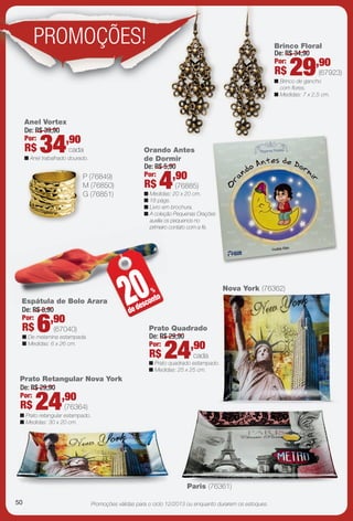 Promoções válidas para o ciclo 12/2013 ou enquanto durarem os estoques.
Espátula de Bolo Arara
n De melamina estampada.
n Medidas: 6 x 26 cm.
Espát 20%
dedesconto
Nova York (76362)
Paris (76361)
Prato Retangular Nova York
n Prato retangular estampado.
n Medidas: 30 x 20 cm.
Brinco Floral
n Brinco de gancho
com fores.
n Medidas: 7 x 2,5 cm.
P (76849)
M (76850)
G (76851)
Anel Vortex
n Anel trabalhado dourado.
Orando Antes
de Dormir
n Medidas: 20 x 20 cm.
n 18 págs.
n Livro em brochura.
n A coleção Pequenas Orações
auxilia os pequenos no
primeiro contato com a fé.
PROMOÇÕES!
cada
De: R$ 39,90
Por:
R$ 34,90
(67923)
De: R$ 34,90
Por:
R$ 29,90
Prato Quadrado
n Prato quadrado estampado.
n Medidas: 25 x 25 cm.
cada
De: R$ 29,90
Por:
R$ 24,90
(76364)
De: R$ 29,90
Por:
R$ 24,90
(67040)
De: R$ 8,90
Por:
R$ 6,90
(76885)
De: R$ 5,90
Por:
R$ 4,90
50
BR_PROMO_JVILLA12-13.indd 50 6/4/13 2:55 PM
PDF/X-4 ISOarizona.flow
www.arizona.com.br +55 11 3847-1977 684765_BR_JVILLA_Colheita12-13_P050.pdf - 156.0 x 230.0 mm - p?g. 50BLACK YELLOW MAGENTA CYAN
Ag?ncia: Arizona | Cliente: Arizona
Processado por arizona.flow em Tue Jun 4 14:56:15 2013
 
