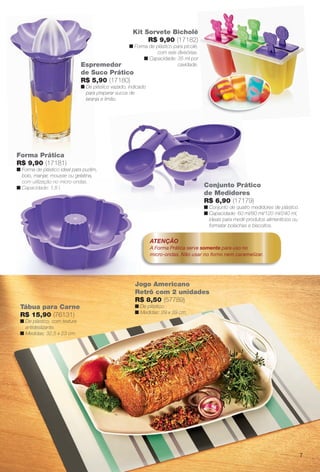 Tábua para Carne
R$ 15,90 (76131)
n De plástico, com textura
antideslizante.
n Medidas: 32,5 x 23 cm.
Jogo Americano
Retrô com 2 unidades
R$ 8,50 (57789)
n De plástico.
n Medidas: 29 x 39 cm.
Espremedor
de Suco Prático
R$ 5,90 (17180)
n De plástico vazado, indicado
para preparar sucos de
laranja e limão.
Forma Prática
R$ 9,90 (17181)
n Forma de plástico ideal para pudim,
bolo, manjar, mousse ou gelatina,
com utilização no micro-ondas.
n Capacidade: 1,8 l.
ATENÇÃO
A Forma Prática serve somente para uso no
micro-ondas. Não usar no forno nem caramelizar.
Kit Sorvete Bicholé
R$ 9,90 (17182)
n Forma de plástico para picolé,
com seis divisórias.
n Capacidade: 35 ml por
cavidade.
Jo
Re
R$
com utilização no micro-ondas.
n Capacidade: 1,8 l. Conjunto Prático
de Medidores
R$ 6,90 (17179)
n Conjunto de quatro medidores de plástico.
n Capacidade: 60 ml/80 ml/120 ml/240 ml,
ideais para medir produtos alimentícios ou
formatar bolachas e biscoitos.
7
BR_CUIDADOSPARACASA_JVILLA12-13.indd 7 6/14/13 3:33:32AM
PDF/X-4 ISOarizona.flow
www.arizona.com.br +55 11 3847-1977 684765_BR_JVILLA_Colheita12-13_P007.pdf - 156.0 x 230.0 mm - p?g. 7BLACK YELLOW MAGENTA CYAN
Ag?ncia: Arizona | Cliente: Arizona
Processado por arizona.flow em Fri Jun 14 03:36:18 2013
 