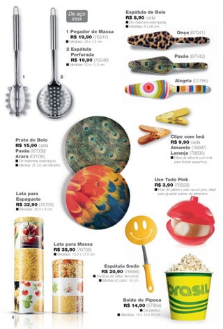 Onça (67041)
Clipe com Ímã
R$ 9,90 cada
Amarelo (76687)
Laranja (76690)
n Clipe de silicone com ímã
para fechar saquinhos.
Lata para Massa
R$ 35,90 (76706)
n Medidas: 10,5 x 17,5 cm.
L
R
n
Balde de Pipoca
R$ 14,90 (57994)
n De plástico.
n Medidas: 18 x 13 x 18 cm.
Prato de Bolo
R$ 15,90 cada
Pavão (67038)
Arara (67036)
n De melamina estampado.
n Medida: 30 cm de diâmetro.
Alegria (57785)
Espátula de Bolo
R$ 8,90 cada
n De melamina estampada.
n Medidas: 6 x 26 cm.
1 2
2 Espátula
Perfurada
R$ 19,90 (76246)
n Medidas: 33 x 11,5 cm.
1 Pegador de Massa
R$ 19,90 (76247)
n Medidas: 33 x 7,5 cm.
Alegria (57785)
Pavão (67042)
De aço
inox
Lata para
Espaguete
R$ 32,90 (76705)
n Medidas: 26,5 x 8 cm.
1
Espátula Smile
R$ 20,90 (76686)
n Espátula de náilon decorada.
n Medida do cabo: 18 cm.
Smile
6686)
corada.
18 cm.
Use Tudo Pink
R$ 3,90 (76929)
n Pote de plástico oval, na cor pink, ideal
para guardar sobras de alimentos.guardar sobras de alimentos.
8
BR_CUIDADOSPARACASA_JVILLA12-13.indd 8 6/14/13 3:33:58AM
PDF/X-4 ISOarizona.flow
www.arizona.com.br +55 11 3847-1977 684765_BR_JVILLA_Colheita12-13_P008.pdf - 156.0 x 230.0 mm - p?g. 8BLACK YELLOW MAGENTA CYAN
Ag?ncia: Arizona | Cliente: Arizona
Processado por arizona.flow em Fri Jun 14 03:36:18 2013
 