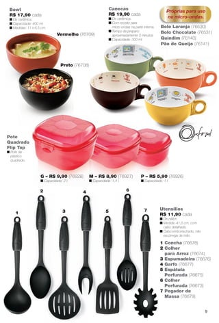 1 Concha (76678)
2 Colher
para Arroz (76674)
3 Espumadeira (76676)
4 Garfo (76677)
5 Espátula
Perfurada (76675)
6 Colher
Perfurada (76673)
7 Pegador de
Massa (76679)
Utensílios
R$ 11,90 cada
n De náilon.
n Medida: 41,5 cm, com
cabo detalhado.
n Cabo emborrachado, não
escorrega da mão.
Pote
Quadrado
Flip Top
n Pote de
plástico
quadrado.
P – R$ 5,90 (76926)
n Capacidade: 1 l.
M – R$ 8,90 (76927)
n Capacidade: 1,4 l.
G – R$ 9,90 (76928)
n Capacidade: 2 l.
Canecas
R$ 19,90 cada
n De cerâmica.
n Com receita para
micro-ondas na parte interna.
n Tempo de preparo:
aproximadamente 3 minutos.
n Capacidade: 300 ml.
Próprias para uso
no micro-ondas.
Quindim (76140)
Bolo Laranja (76530)
Bolo Chocolate (76531)
Pão de Queijo (76141)
Bowl
R$ 17,90 cada
n De cerâmica.
n Capacidade: 400 ml.
n Medidas: 11 x 6,5 cm.
Preto (76708)
Vermelho (76709)
1
2
3
4
5
6
7
9
BR_CUIDADOSPARACASA_JVILLA12-13.indd 9 6/14/13 3:34:23AM
PDF/X-4 ISOarizona.flow
www.arizona.com.br +55 11 3847-1977 684765_BR_JVILLA_Colheita12-13_P009.pdf - 156.0 x 230.0 mm - p?g. 9BLACK YELLOW MAGENTA CYAN
Ag?ncia: Arizona | Cliente: Arizona
Processado por arizona.flow em Fri Jun 14 03:36:19 2013
 
