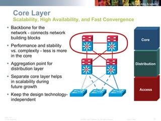 BRK-135T 
CCNA Switching © 2008 Cisco Systems, Inc. All rights reserved. Cisco Public 10 
SiSiSiSi 
Core Layer Scalability, High Availability, and Fast Convergence 
ƒ 
Backbone for thenetwork -connects network building blocks 
ƒ 
Performance and stability vs. complexity -less is more in the core 
ƒ 
Aggregation point for distribution layer 
ƒ 
Separate core layer helpsin scalability duringfuture growth 
ƒ 
Keep the design technology- independentSiSiSiSi 
Access 
Distribution 
Core  
