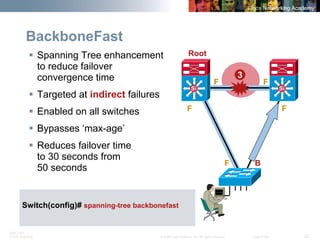 BRK-135T 
CCNA Switching © 2008 Cisco Systems, Inc. All rights reserved. Cisco Public 22 
BackboneFast 
ƒ 
Spanning Tree enhancement to reduce failover convergence time 
ƒ 
Targeted at indirectfailures 
ƒ 
Enabled on all switches 
ƒ 
Bypasses ‘max-age’ 
ƒ 
Reduces failover time to 30 seconds from 50 seconds 
3 
F 
F 
F 
F 
SiSiSiSi 
F 
B 
Root 
Switch(config)# spanning-tree backbonefast  