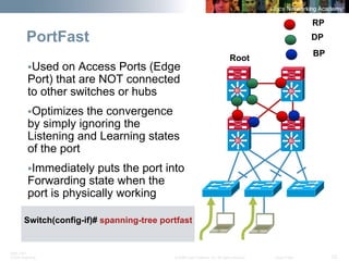 BRK-135T 
CCNA Switching © 2008 Cisco Systems, Inc. All rights reserved. Cisco Public 23 
PortFastSiSiSiSiSiSiSiSi 
Root 
RP 
DP 
ƒUsed on Access Ports (Edge Port) that are NOT connected to other switches or hubs 
ƒOptimizes the convergence by simply ignoring the Listening and Learning states of the port 
ƒImmediately puts the port into Forwarding state when the port is physically working 
BP 
Switch(config-if)# spanning-tree portfast  