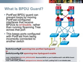 BRK-135T 
CCNA Switching © 2008 Cisco Systems, Inc. All rights reserved. Cisco Public 24 
What Is BPDU Guard? SiSiSiSiSiSiSiSi 
Root 
ƒ 
PortFast BPDU guard can prevent loops by moving PortFast-configured interfaces that receive BPDUs to errdisable,rather than running Spanning Tree across that port 
ƒ 
This keeps ports configured with PortFast from being incorrectly connected to another switch 
Switch(config)# spanning-tree portfast bpduguard 
or 
Switch(config-if)# spanning-tree bpduguard enable 
1w2d: %SPANTREE-2-BLOCK_BPDUGUARD: Received BPDU on port FastEthernet3/1 with BPDU Guard 
enabled. Disabling port. 
1w2d: %PM-4-ERR_DISABLE: bpduguard error detected on Fa3/1, putting Fa3/1 in err-disable state  