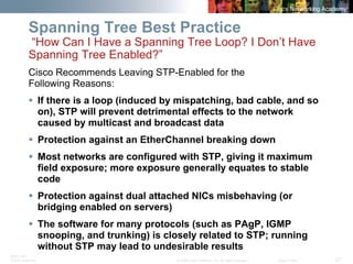 BRK-135T 
CCNA Switching © 2008 Cisco Systems, Inc. All rights reserved. Cisco Public 27 
Spanning Tree Best Practice “How Can I Have a Spanning Tree Loop? I Don’t Have Spanning Tree Enabled?” 
Cisco Recommends Leaving STP-Enabled for the 
Following Reasons: 
ƒ 
If there is a loop (induced by mispatching, bad cable, and so on), STP will prevent detrimental effects to the network caused by multicast and broadcast data 
ƒ 
Protection against an EtherChannelbreaking down 
ƒ 
Most networks are configured with STP, giving it maximum field exposure; more exposure generally equates to stable code 
ƒ 
Protection against dual attached NICs misbehaving (or bridging enabled on servers) 
ƒ 
The software for many protocols (such as PAgP, IGMP snooping, and trunking) is closely related to STP; running without STP may lead to undesirable results  