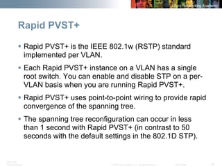 BRK-135T 
CCNA Switching © 2008 Cisco Systems, Inc. All rights reserved. Cisco Public 35 
Rapid PVST+ 
ƒ 
Rapid PVST+ is the IEEE 802.1w (RSTP) standard implemented per VLAN. 
ƒ 
Each Rapid PVST+ instance on a VLAN has a single root switch. You can enable and disable STP on a per- VLAN basis when you are running Rapid PVST+. 
ƒ 
Rapid PVST+ uses point-to-point wiring to provide rapid convergence of the spanning tree. 
ƒ 
The spanning tree reconfiguration can occur in less than 1 second with Rapid PVST+ (in contrast to 50 seconds with the default settings in the 802.1D STP).  