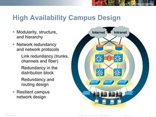 BRK-135T 
CCNA Switching © 2008 Cisco Systems, Inc. All rights reserved. Cisco Public 4 
High Availability Campus Design 
ƒ 
Modularity, structure, and hierarchy 
ƒ 
Network redundancy and network protocols 
Link redundancy (trunks, channels and fiber) 
Redundancy in the distribution block 
Redundancy and routing design 
ƒ 
Resilient campusnetwork designSiSiSiSi 
Intranet 
Internet  