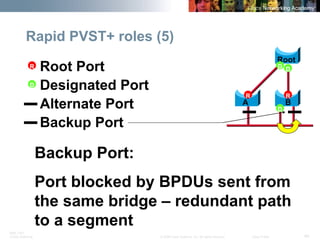 BRK-135T 
CCNA Switching © 2008 Cisco Systems, Inc. All rights reserved. Cisco Public 40 
Rapid PVST+ roles (5) 
Root 
A 
B 
R 
D 
D 
D 
R 
Root Port 
R 
Designated Port 
D 
Backup Port 
Alternate Port 
Backup Port: 
Port blocked by BPDUs sent from the same bridge – redundant path to a segment  