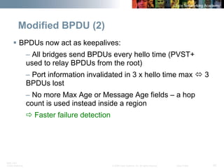 BRK-135T 
CCNA Switching © 2008 Cisco Systems, Inc. All rights reserved. Cisco Public 42 
Modified BPDU (2) 
ƒ 
BPDUs now act as keepalives: 
– All bridges send BPDUs every hello time (PVST+ used to relay BPDUs from the root) 
– Port information invalidated in 3 x hello time max Ù3 BPDUs lost 
– No more Max Age or Message Age fields – a hop count is used instead inside a region 
ÖFaster failure detection  