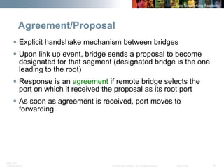 BRK-135T 
CCNA Switching © 2008 Cisco Systems, Inc. All rights reserved. Cisco Public 43 
Agreement/Proposal 
ƒ 
Explicit handshake mechanism between bridges 
ƒ 
Upon link up event, bridge sends a proposal to become designated for that segment (designated bridge is the one leading to the root) 
ƒ 
Response is an agreementif remote bridge selects the port on which it received the proposal as its root port 
ƒ 
As soon as agreement is received, port moves to forwarding  
