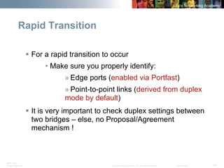 BRK-135T 
CCNA Switching © 2008 Cisco Systems, Inc. All rights reserved. Cisco Public 45 
Rapid Transition 
ƒFor a rapid transition to occur 
• Make sure you properly identify: 
» Edge ports (enabled via Portfast) 
» Point-to-point links (derived from duplex mode by default) 
ƒIt is very important to check duplex settings between two bridges –else, no Proposal/Agreement mechanism !  
