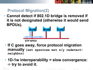 BRK-135T 
CCNA Switching © 2008 Cisco Systems, Inc. All rights reserved. Cisco Public 47 
Protocol Migration(2) 
• 
Cannot detect if 802.1D bridge is removed if it is not designated (otherwise it would send BPDUs). 
• 
If C goes away, force protocol migration manually (set spantree mst x/y redetect- neighbor) 
• 
1D-1w interoperability = slow convergence: Ötry to avoid it. 
A 
(1w) 
B 
(1w) 
C 
(1D) 
STP BPDU  