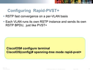 BRK-135T 
CCNA Switching © 2008 Cisco Systems, Inc. All rights reserved. Cisco Public 48 
Configuring Rapid-PVST+ 
ƒ 
RSTP fast convergence on a per-VLAN basis 
ƒ 
Each VLAN runs its own RSTP instance and sends its own RSTP BPDU, just like PVST+ 
CiscoIOS# configure terminal 
CiscoIOS(config)# spanning-tree mode rapid-pvst+  