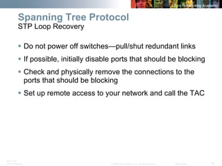 BRK-135T 
CCNA Switching © 2008 Cisco Systems, Inc. All rights reserved. Cisco Public 53 
Spanning Tree Protocol STP Loop Recovery 
ƒ 
Do not power off switches—pull/shut redundant links 
ƒ 
If possible, initially disable ports that should be blocking 
ƒ 
Check and physically remove the connections to the ports that should be blocking 
ƒ 
Set up remote access to your network and call the TAC  