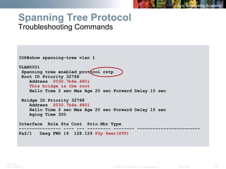 BRK-135T 
CCNA Switching © 2008 Cisco Systems, Inc. All rights reserved. Cisco Public 55 
IOS#show spanning-tree vlan 1 
VLAN0001 
Spanning tree enabled protocol rstp 
Root ID Priority 32768 
Address 0030.7b4e.4801 
This bridge is the root 
Hello Time 2 sec Max Age 20 sec Forward Delay 15 sec 
Bridge ID Priority 32768 
Address 0030.7b4e.4801 
Hello Time 2 sec Max Age 20 sec Forward Delay 15 sec 
Aging Time 300 
Interface Role Sts Cost Prio.Nbr Type 
---------------- ---- --- --------- -------- ------------------------ 
Fa2/1 Desg FWD 19 128.129 P2p Peer(STP) 
Spanning Tree Protocol Troubleshooting Commands  