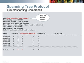 BRK-135T 
CCNA Switching © 2008 Cisco Systems, Inc. All rights reserved. Cisco Public 56 
IOS#show spanning-tree summary 
Root bridge for: VLAN0010. 
Extended system ID is enabled 
PortFast BPDU Guard is enabled 
EtherChannel misconfiguration guard is disabled 
UplinkFast is disabled 
BackboneFast is enabled 
Default pathcost method used is short 
Name Blocking Listening Learning Forwarding STP Active 
------------------------------------- ------------- ------------- ---------------- -------- 
VLAN0001 0 0 0 2 2 
VLAN0010 0 0 0 1 1 
VLAN1002 0 0 0 1 1 
VLAN1003 0 0 0 1 1 
VLAN1004 0 0 0 1 1 
VLAN1005 0 0 0 1 1 
------------------------ ------------- ------------- ------------- ---------------- 
6 VLANs 0 00 7 7 
Spanning Tree Protocol Troubleshooting Commands 
Root for Listed VLANs  