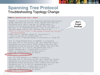 BRK-135T 
CCNA Switching © 2008 Cisco Systems, Inc. All rights reserved. Cisco Public 58 
IOS#show spanning-tree vlan 1 detail 
VLAN0001 is executing the ieee compatible Spanning Tree protocol 
Bridge Identifier has priority 32768, address 0005.7495.9101 
Configured hello time 2, max age 20, forward delay 15 
Current root has priority 32768, address 0001.c912.7800 
Root port is 70 (GigabitEthernet2/6), cost of root path is 4 
Topology change flag not set, detected flag not set 
Number of topology changes 4 last change occurred 02:17:20 ago 
from Port-channel1 
Times: hold 1, topology change 35, notification 2 
hello 2, max age 20, forward delay 15 
Timers: hello 0, topology change 0, notification 0, aging 300 
Port 70 (GigabitEthernet2/6) of VLAN0001 is forwarding 
Port path cost 4, Port priority 128, Port Identifier 128.70. 
Designated root has priority 32768, address 0001.c912.7800 
Designated bridge has priority 32768, address 0001.c912.7800 
Designated port id is 128.70, designated path cost 0 
Timers: message age 2, forward delay 0, hold 0 
Number of transitions to forwarding state: 1 
Link type is point-to-point by default 
BPDU: sent 7, received 4162 
Port 833 (Port-channel1) of VLAN0001 is blocking 
Port path cost 4, Port priority 128, Port Identifier 128.833. 
Designated root has priority 32768, address 0001.c912.7800 
Designated bridge has priority 32768, address 0001.c912.7800 
Designated port id is 128.769, designated path cost 0 
Timers: message age 1, forward delay 0, hold 0 
Number of transitions to forwarding state: 1 
Link type is point-to-point by default 
BPDU: sent 4, received 134836 
Spanning Tree Protocol Troubleshooting Topology Change 
Don’t Forget PortFast  