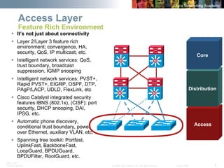 BRK-135T 
CCNA Switching © 2008 Cisco Systems, Inc. All rights reserved. Cisco Public 8 
Access Layer Feature Rich Environment 
ƒ 
It’s not just about connectivity 
ƒ 
Layer 2/Layer 3 feature rich environment; convergence, HA, security, QoS, IP multicast, etc. 
ƒ 
Intelligent network services: QoS, trust boundary, broadcast suppression, IGMP snooping 
ƒ 
Intelligent network services: PVST+, Rapid PVST+, EIGRP, OSPF, DTP, PAgP/LACP, UDLD, FlexLink, etc 
ƒ 
Cisco Catalyst integrated security features IBNS (802.1x), (CISF): port security, DHCP snooping, DAI, IPSG, etc. 
ƒ 
Automatic phone discovery, conditional trust boundary, power over Ethernet, auxiliary VLAN, etc. 
ƒ 
Spanning tree toolkit: Portfast, UplinkFast, BackboneFast, LoopGuard, BPDUGuard, BPDUFilter, RootGuard, etc. 
Access 
Distribution 
CoreSiSiSiSiSiSiSiSi  