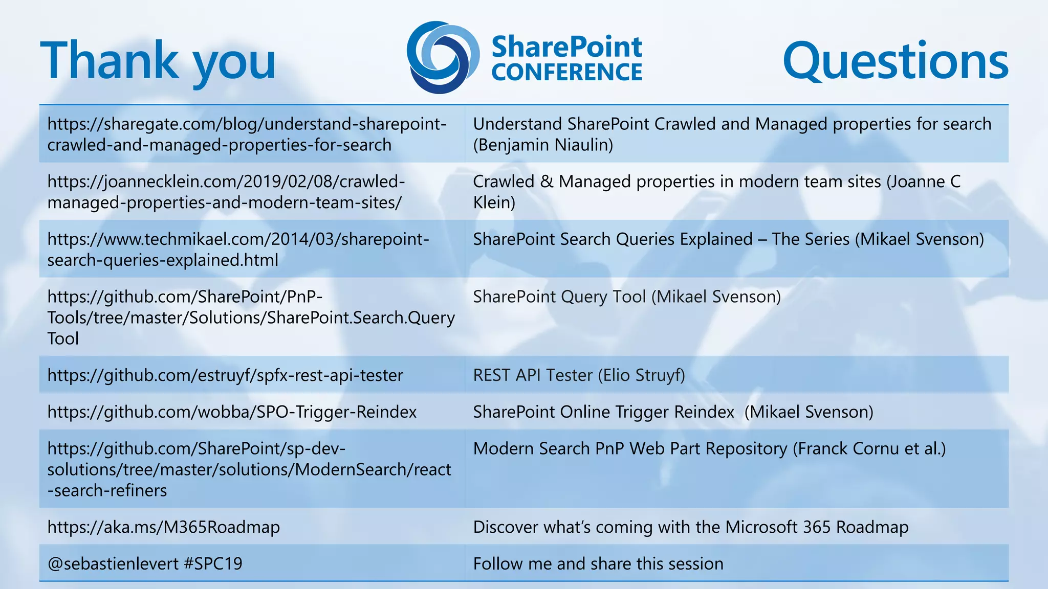Thank you Questions
https://sharegate.com/blog/understand-sharepoint-
crawled-and-managed-properties-for-search
Understand SharePoint Crawled and Managed properties for search
(Benjamin Niaulin)
https://joannecklein.com/2019/02/08/crawled-
managed-properties-and-modern-team-sites/
Crawled & Managed properties in modern team sites (Joanne C
Klein)
https://www.techmikael.com/2014/03/sharepoint-
search-queries-explained.html
SharePoint Search Queries Explained – The Series (Mikael Svenson)
https://github.com/SharePoint/PnP-
Tools/tree/master/Solutions/SharePoint.Search.Query
Tool
https://github.com/estruyf/spfx-rest-api-tester
https://github.com/wobba/SPO-Trigger-Reindex SharePoint Online Trigger Reindex (Mikael Svenson)
https://github.com/SharePoint/sp-dev-
solutions/tree/master/solutions/ModernSearch/react
-search-refiners
Modern Search PnP Web Part Repository (Franck Cornu et al.)
https://aka.ms/M365Roadmap Discover what’s coming with the Microsoft 365 Roadmap
@sebastienlevert #SPC19 Follow me and share this session
 