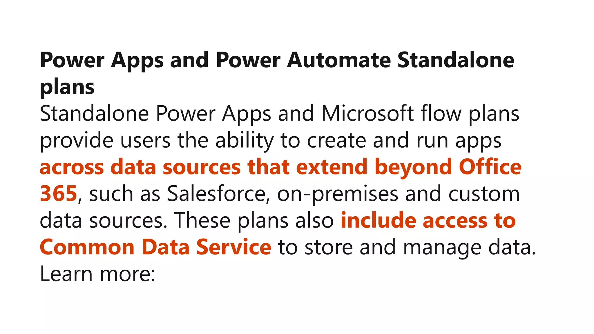 Power Apps and Power Automate Standalone
plans
Standalone Power Apps and Microsoft flow plans
provide users the ability to create and run apps
across data sources that extend beyond Office
365, such as Salesforce, on-premises and custom
data sources. These plans also include access to
Common Data Service to store and manage data.
Learn more:
 