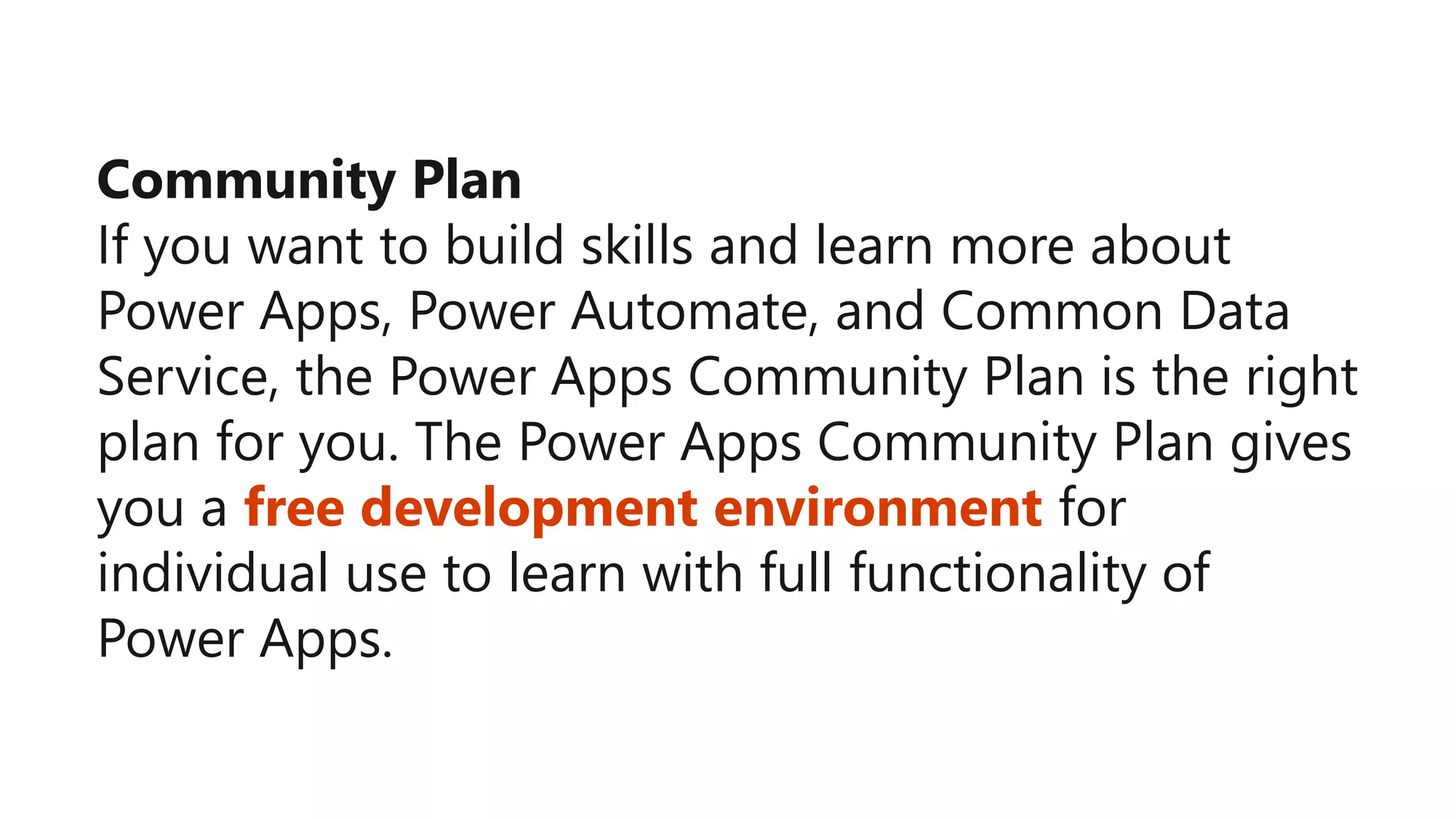 Community Plan
If you want to build skills and learn more about
Power Apps, Power Automate, and Common Data
Service, the Power Apps Community Plan is the right
plan for you. The Power Apps Community Plan gives
you a free development environment for
individual use to learn with full functionality of
Power Apps.
 