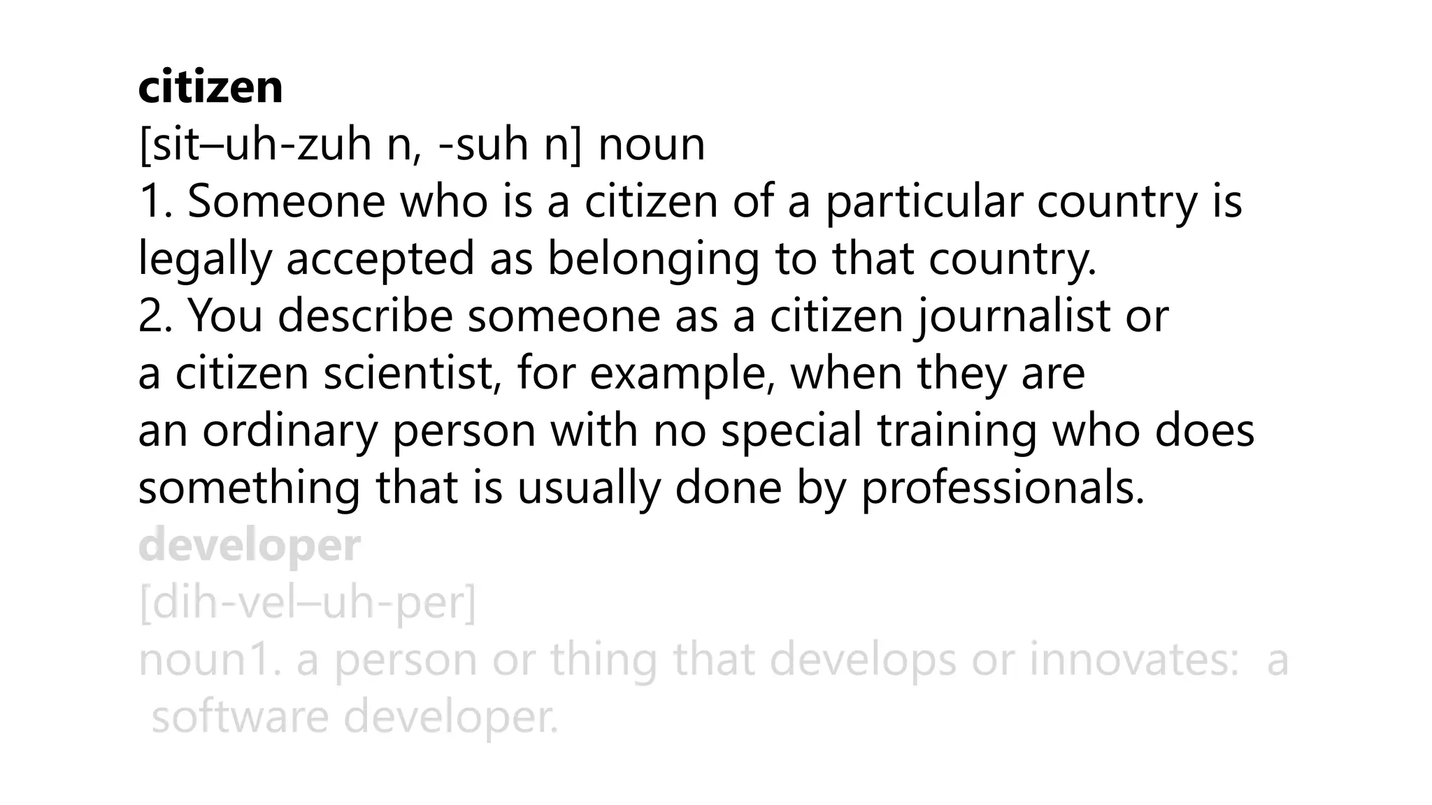 citizen
[sit–uh-zuh n, -suh n] noun
1. Someone who is a citizen of a particular country is
legally accepted as belonging to that country.
2. You describe someone as a citizen journalist or
a citizen scientist, for example, when they are
an ordinary person with no special training who does
something that is usually done by professionals.
developer
[dih-vel–uh-per]
noun1. a person or thing that develops or innovates: a
software developer.
 