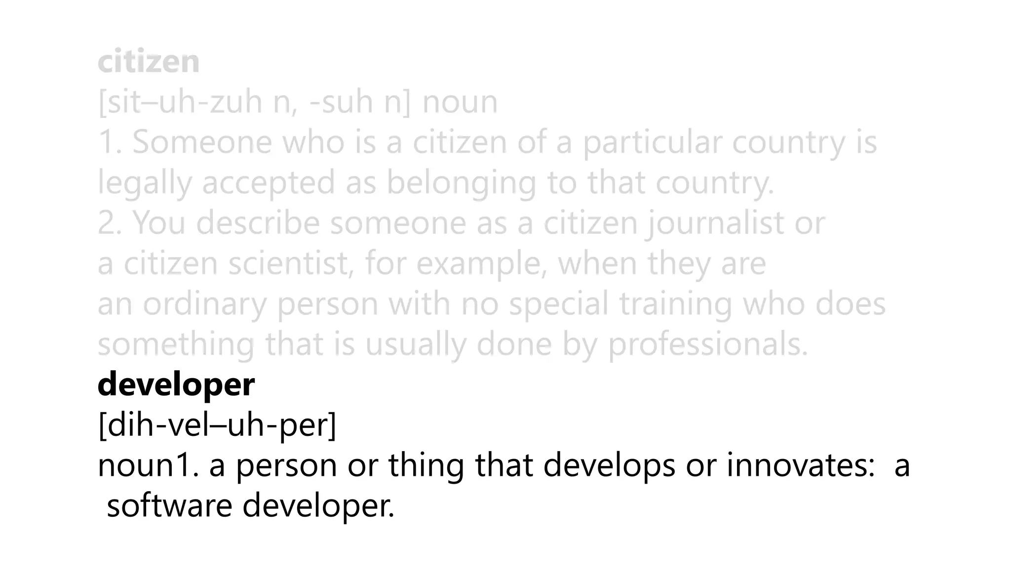 citizen
[sit–uh-zuh n, -suh n] noun
1. Someone who is a citizen of a particular country is
legally accepted as belonging to that country.
2. You describe someone as a citizen journalist or
a citizen scientist, for example, when they are
an ordinary person with no special training who does
something that is usually done by professionals.
developer
[dih-vel–uh-per]
noun1. a person or thing that develops or innovates: a
software developer.
 